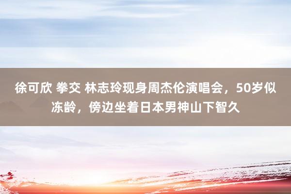 徐可欣 拳交 林志玲现身周杰伦演唱会，50岁似冻龄，傍边坐着日本男神山下智久