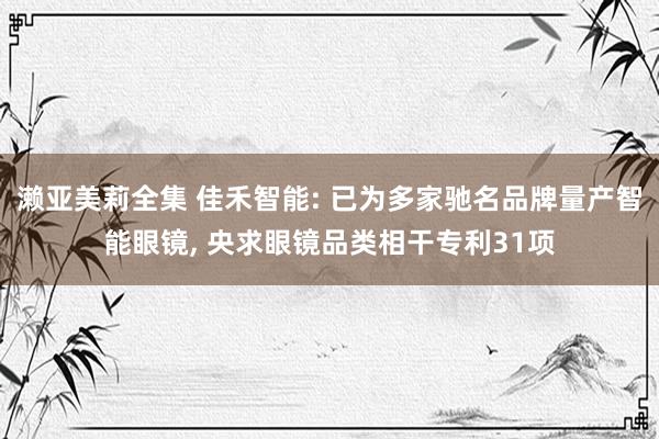 濑亚美莉全集 佳禾智能: 已为多家驰名品牌量产智能眼镜， 央求眼镜品类相干专利31项