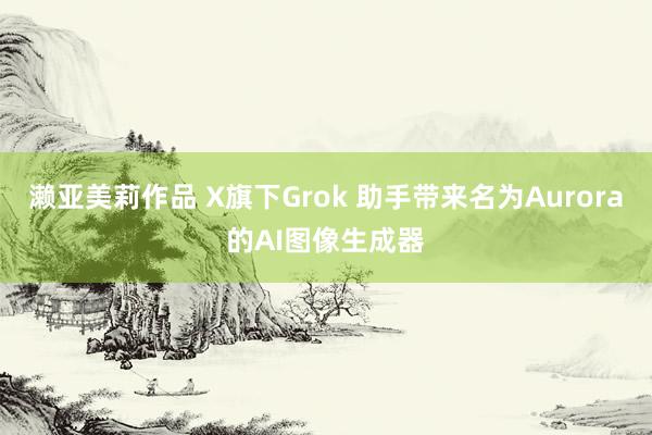 濑亚美莉作品 X旗下Grok 助手带来名为Aurora的AI图像生成器