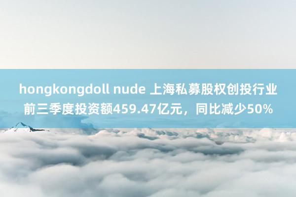 hongkongdoll nude 上海私募股权创投行业前三季度投资额459.47亿元，同比减少50%