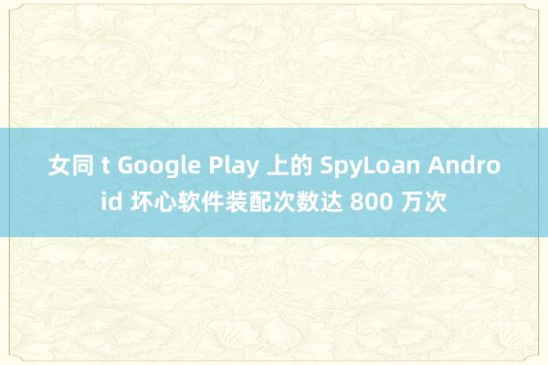 女同 t Google Play 上的 SpyLoan Android 坏心软件装配次数达 800 万次