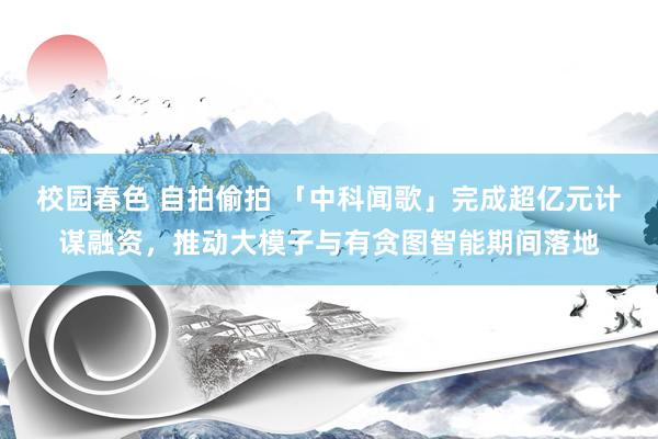 校园春色 自拍偷拍 「中科闻歌」完成超亿元计谋融资，推动大模子与有贪图智能期间落地