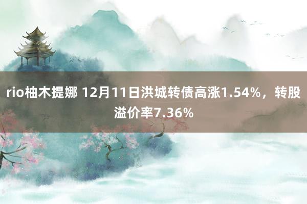 rio柚木提娜 12月11日洪城转债高涨1.54%，转股溢价率7.36%