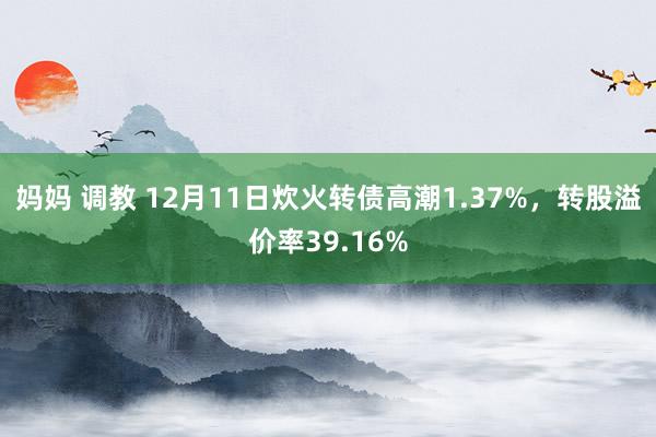 妈妈 调教 12月11日炊火转债高潮1.37%，转股溢价率39.16%