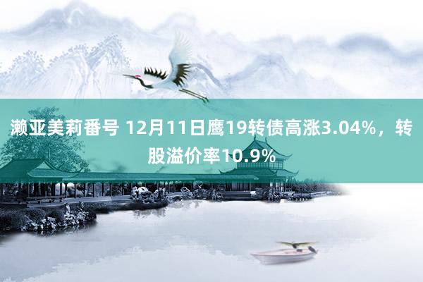 濑亚美莉番号 12月11日鹰19转债高涨3.04%，转股溢价率10.9%