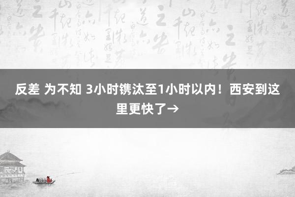 反差 为不知 3小时镌汰至1小时以内！西安到这里更快了→