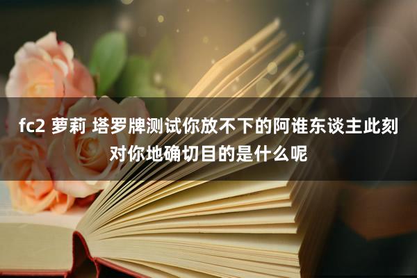 fc2 萝莉 塔罗牌测试你放不下的阿谁东谈主此刻对你地确切目的是什么呢