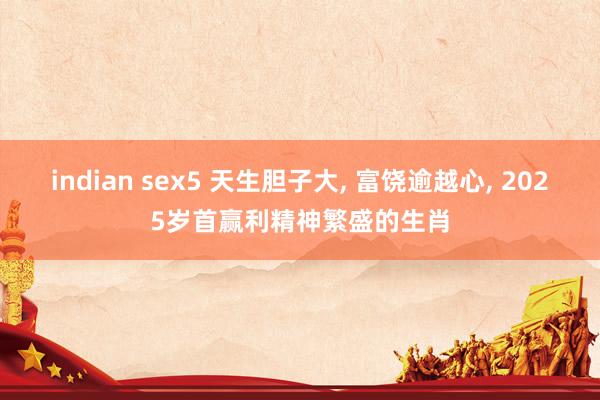 indian sex5 天生胆子大， 富饶逾越心， 2025岁首赢利精神繁盛的生肖