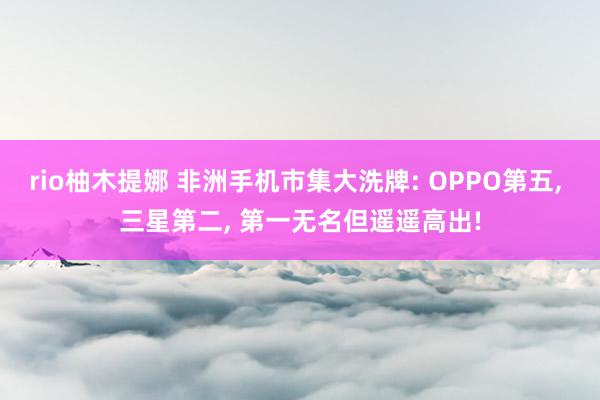 rio柚木提娜 非洲手机市集大洗牌: OPPO第五， 三星第二， 第一无名但遥遥高出!