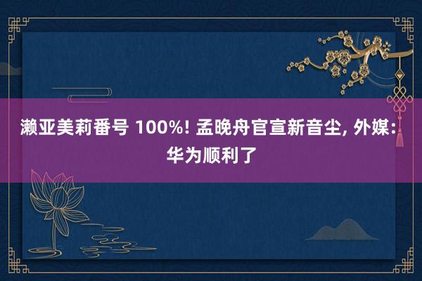 濑亚美莉番号 100%! 孟晚舟官宣新音尘， 外媒: 华为顺利了