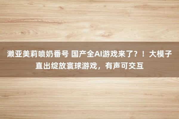 濑亚美莉喷奶番号 国产全AI游戏来了？！大模子直出绽放寰球游戏，有声可交互