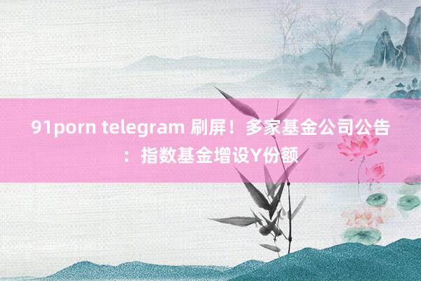 91porn telegram 刷屏！多家基金公司公告：指数基金增设Y份额