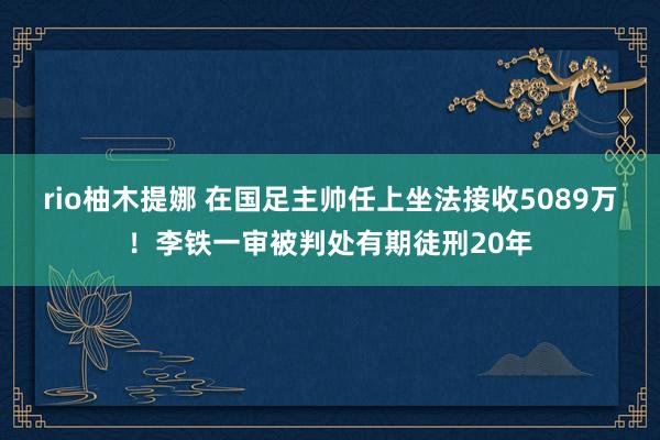 rio柚木提娜 在国足主帅任上坐法接收5089万！李铁一审被判处有期徒刑20年