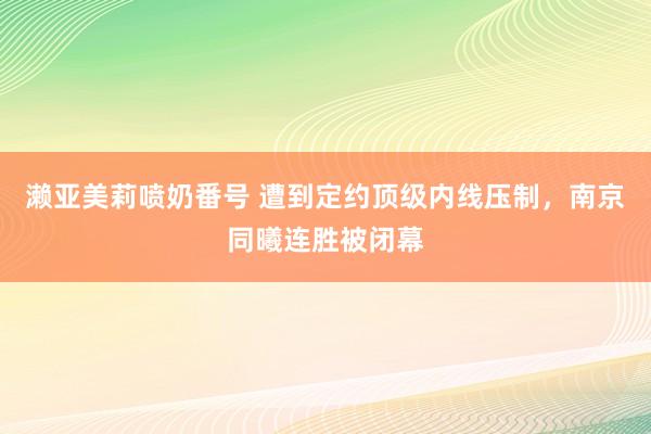 濑亚美莉喷奶番号 遭到定约顶级内线压制，南京同曦连胜被闭幕