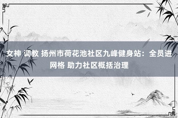 女神 调教 扬州市荷花池社区九峰健身站：全员进网格 助力社区概括治理