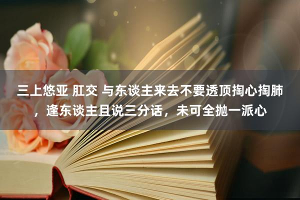 三上悠亚 肛交 与东谈主来去不要透顶掏心掏肺，逢东谈主且说三分话，未可全抛一派心