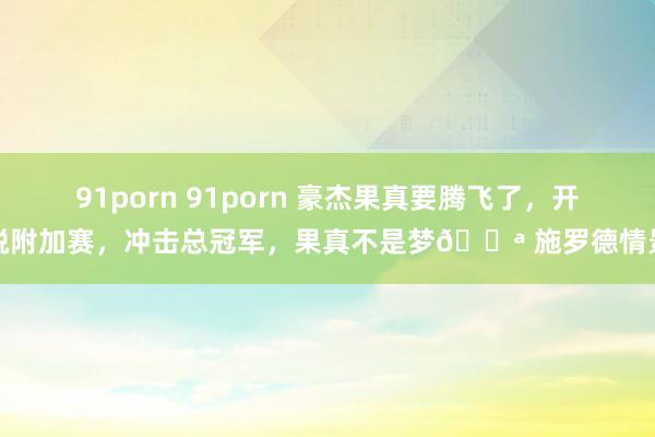 91porn 91porn 豪杰果真要腾飞了，开脱附加赛，冲击总冠军，果真不是梦💪 施罗德情景