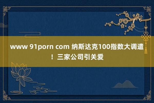 www 91porn com 纳斯达克100指数大调遣！三家公司引关爱