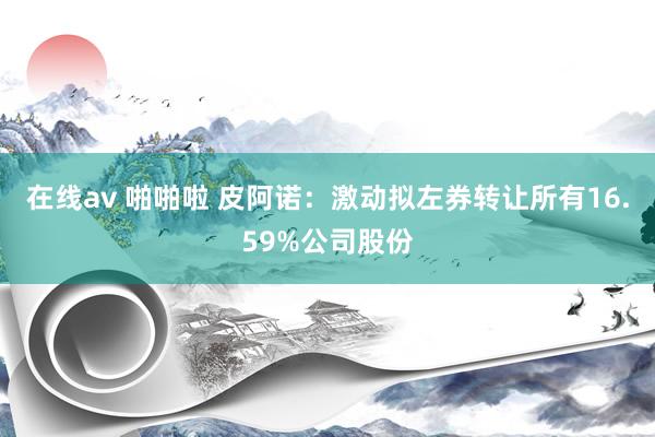 在线av 啪啪啦 皮阿诺：激动拟左券转让所有16.59%公司股份