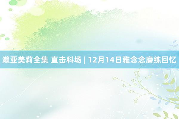 濑亚美莉全集 直击科场 | 12月14日雅念念磨练回忆