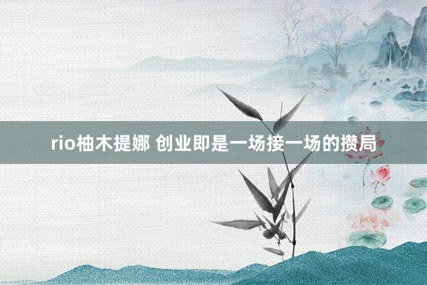 rio柚木提娜 创业即是一场接一场的攒局