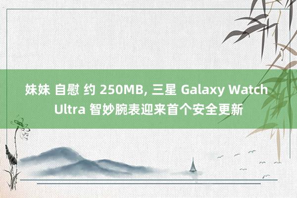 妹妹 自慰 约 250MB， 三星 Galaxy Watch Ultra 智妙腕表迎来首个安全更新