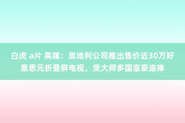 白虎 a片 英媒：奥地利公司推出售价近30万好意思元折叠屏电视，受大师多国富豪追捧