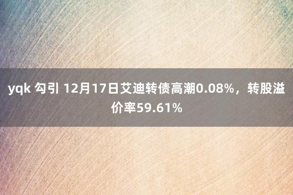 yqk 勾引 12月17日艾迪转债高潮0.08%，转股溢价率59.61%