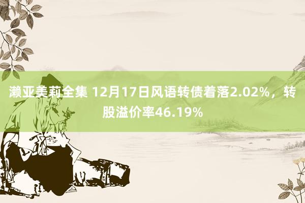 濑亚美莉全集 12月17日风语转债着落2.02%，转股溢价率46.19%