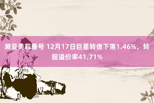 濑亚美莉番号 12月17日巨星转债下落1.46%，转股溢价率41.71%