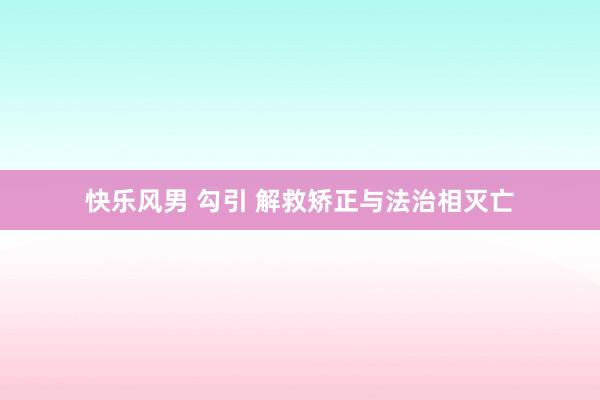 快乐风男 勾引 解救矫正与法治相灭亡