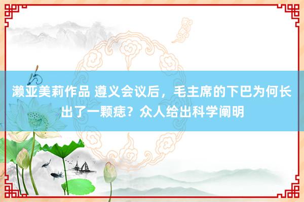 濑亚美莉作品 遵义会议后，毛主席的下巴为何长出了一颗痣？众人给出科学阐明