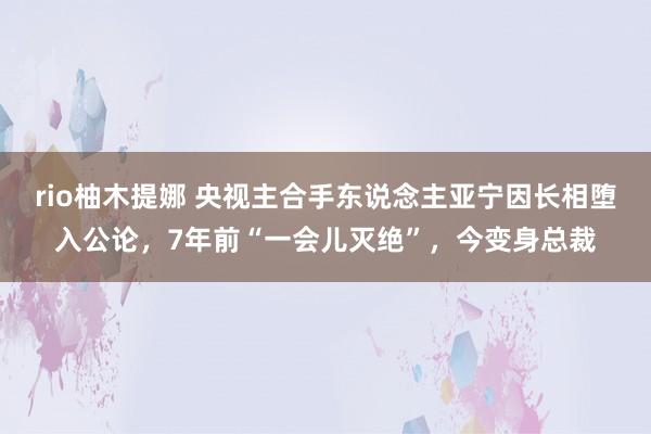 rio柚木提娜 央视主合手东说念主亚宁因长相堕入公论，7年前“一会儿灭绝”，今变身总裁