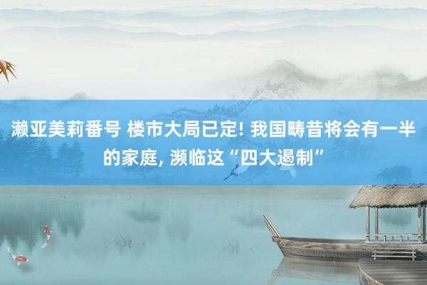 濑亚美莉番号 楼市大局已定! 我国畴昔将会有一半的家庭， 濒临这“四大遏制”