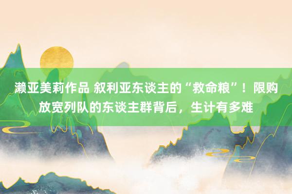 濑亚美莉作品 叙利亚东谈主的“救命粮”！限购放宽列队的东谈主群背后，生计有多难