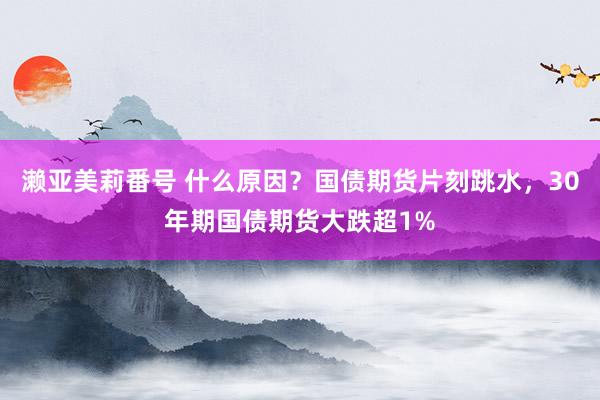 濑亚美莉番号 什么原因？国债期货片刻跳水，30年期国债期货大跌超1%