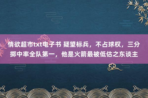 情欲超市txt电子书 疑望标兵，不占球权，三分掷中率全队第一，他是火箭最被低估之东谈主