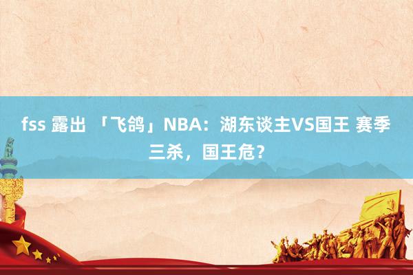 fss 露出 「飞鸽」NBA：湖东谈主VS国王 赛季三杀，国王危？