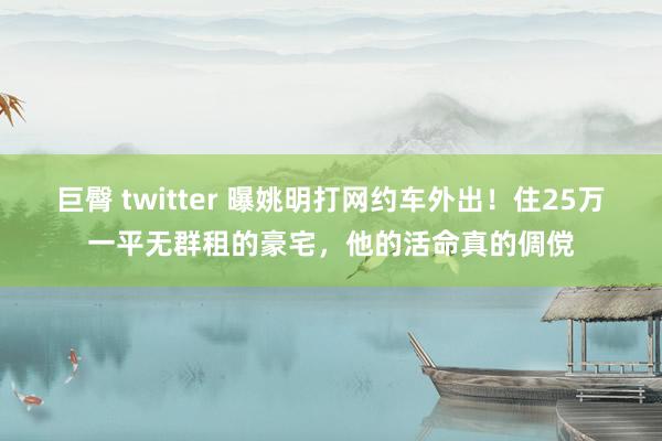 巨臀 twitter 曝姚明打网约车外出！住25万一平无群租的豪宅，他的活命真的倜傥