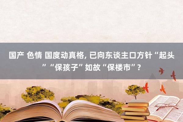 国产 色情 国度动真格， 已向东谈主口方针“起头”“保孩子”如故“保楼市”?