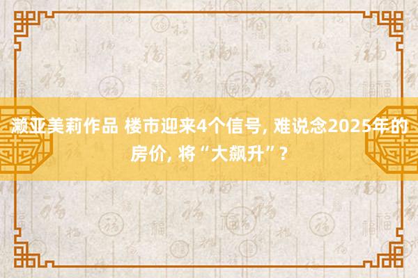 濑亚美莉作品 楼市迎来4个信号， 难说念2025年的房价， 将“大飙升”?