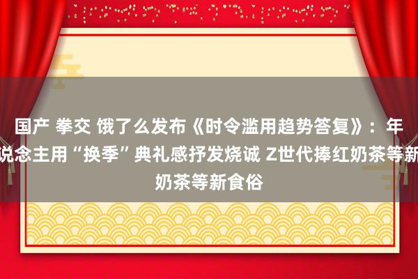 国产 拳交 饿了么发布《时令滥用趋势答复》：年青东说念主用“换季”典礼感抒发烧诚 Z世代捧红奶茶等新食俗