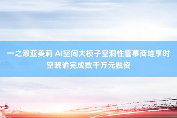 一之濑亚美莉 AI空间大模子空洞性管事商维享时空晓谕完成数千万元融资