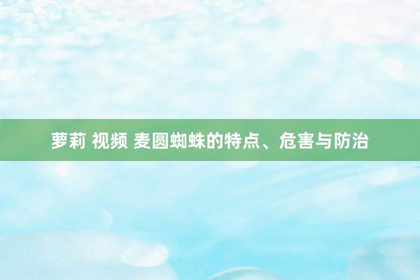 萝莉 视频 麦圆蜘蛛的特点、危害与防治