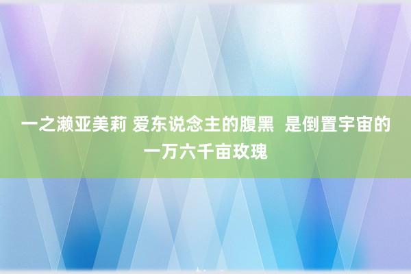 一之濑亚美莉 爱东说念主的腹黑  是倒置宇宙的一万六千亩玫瑰