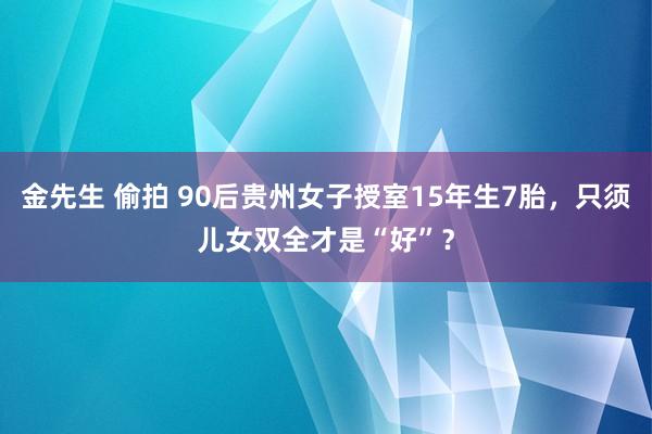 金先生 偷拍 90后贵州女子授室15年生7胎，只须儿女双全才是“好”？