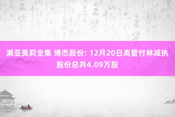 濑亚美莉全集 博杰股份: 12月20日高管付林减执股份总共4.09万股