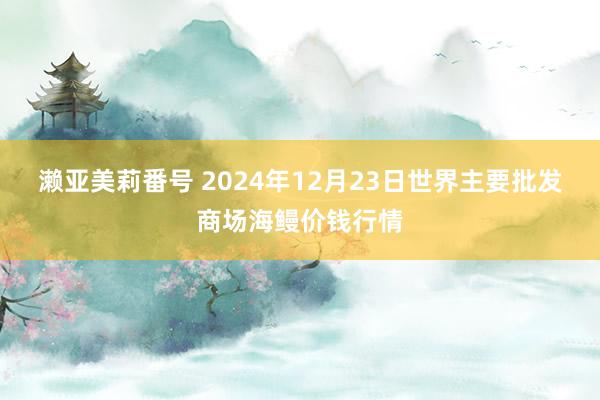 濑亚美莉番号 2024年12月23日世界主要批发商场海鳗价钱行情