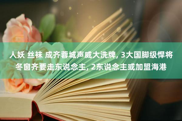 人妖 丝袜 成齐蓉城声威大洗牌， 3大国脚级悍将冬窗齐要走东说念主， 2东说念主或加盟海港