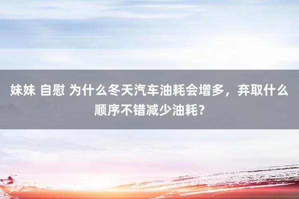 妹妹 自慰 为什么冬天汽车油耗会增多，弃取什么顺序不错减少油耗？